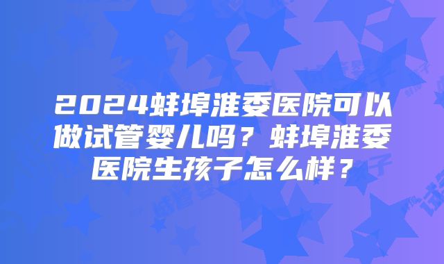 2024蚌埠淮委医院可以做试管婴儿吗?蚌埠淮委医院生孩子怎么样?