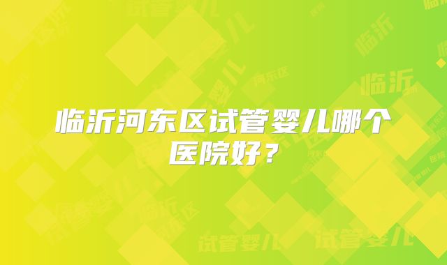 临沂河东区试管婴儿哪个医院好？