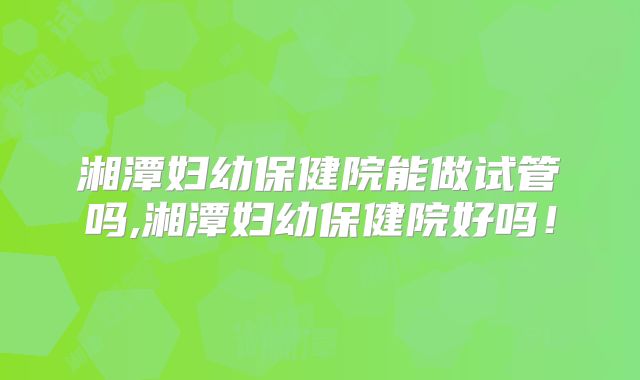 湘潭妇幼保健院能做试管吗,湘潭妇幼保健院好吗！