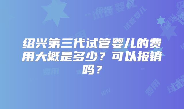 绍兴第三代试管婴儿的费用大概是多少?可以报销吗?