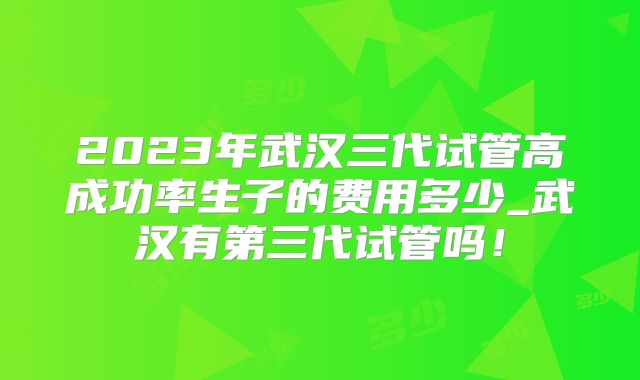 2023年武汉三代试管高成功率生子的费用多少_武汉有第三代试管吗！