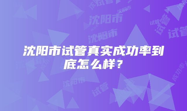 沈阳市试管真实成功率到底怎么样?