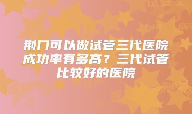 荆门可以做试管三代医院成功率有多高？三代试管比较好的医院
