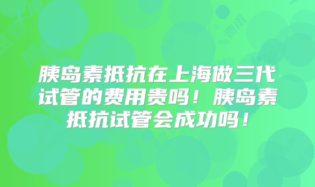 胰岛素抵抗在上海做三代试管的费用贵吗!胰岛素抵抗试管会成功吗!