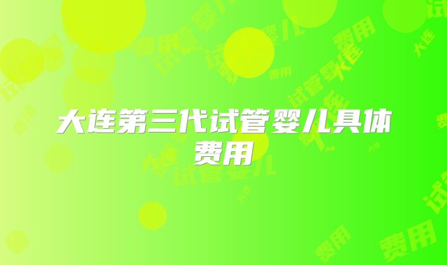 大连第三代试管婴儿具体费用