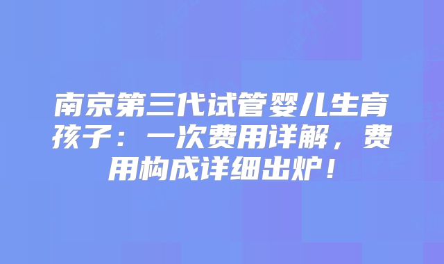 南京第三代试管婴儿生育孩子：一次费用详解，费用构成详细出炉！