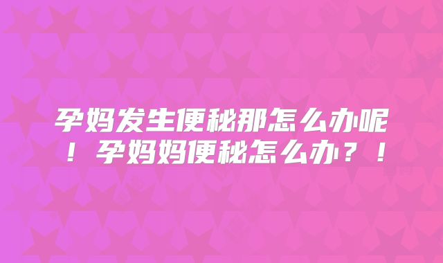 孕妈发生便秘那怎么办呢！孕妈妈便秘怎么办？！