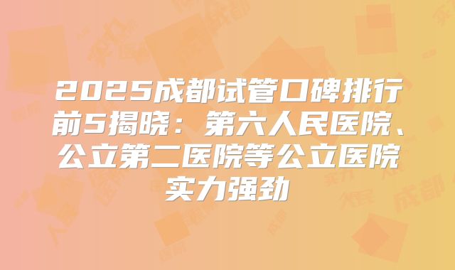 2025成都试管口碑排行前5揭晓:第六人民医院、公立第二医院等公立医院实力强劲