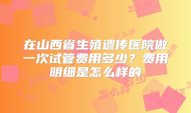在山西省生殖遗传医院做一次试管费用多少？费用明细是怎么样的