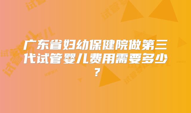 广东省妇幼保健院做第三代试管婴儿费用需要多少？