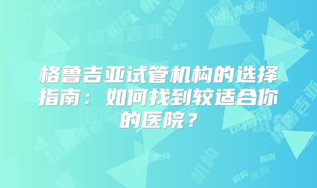 格鲁吉亚试管机构的选择指南:如何找到较适合你的医院?