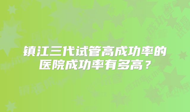镇江三代试管高成功率的医院成功率有多高？