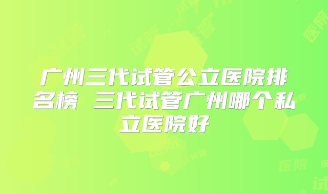 广州三代试管公立医院排名榜 三代试管广州哪个私立医院好