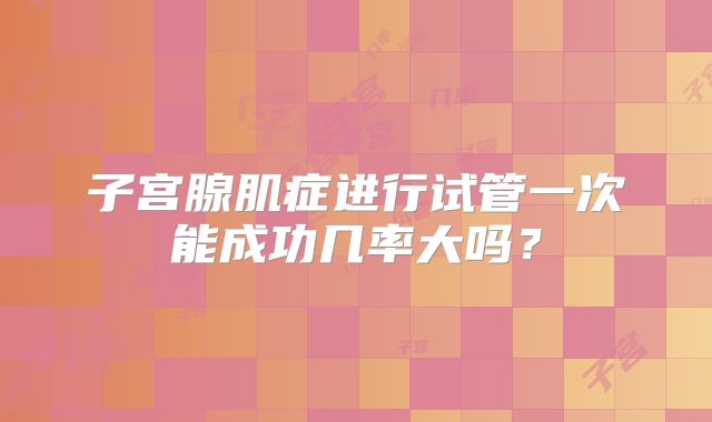 子宫腺肌症进行试管一次能成功几率大吗?