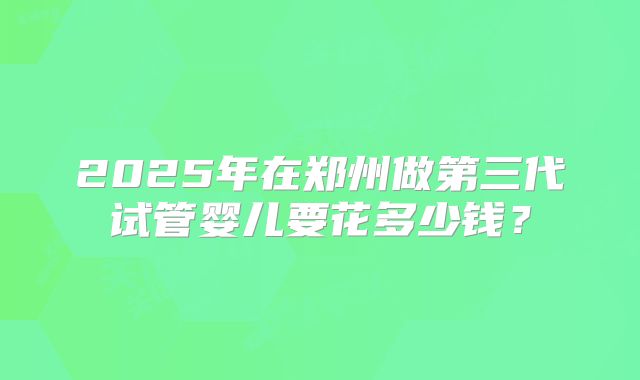 2025年在郑州做第三代试管婴儿要花多少钱？