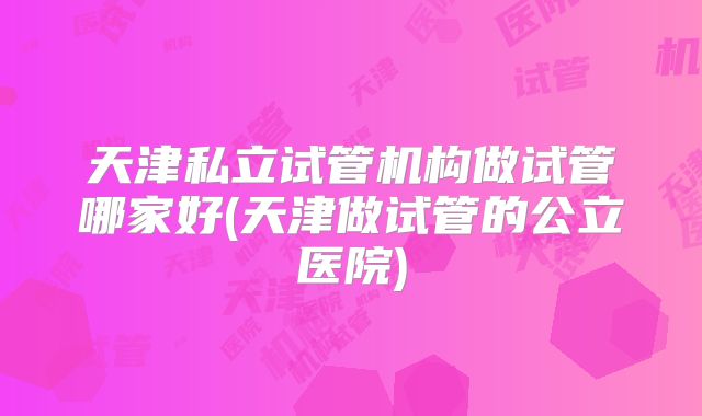 天津私立试管机构做试管哪家好(天津做试管的公立医院)