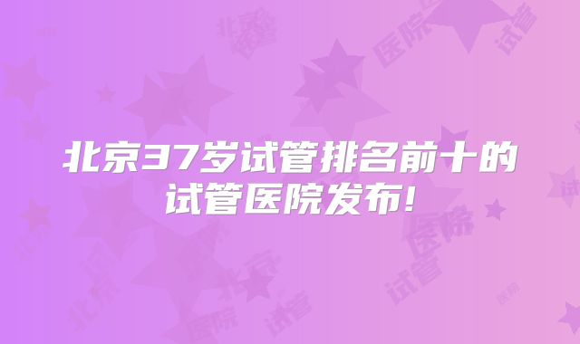 北京37岁试管排名前十的试管医院发布!