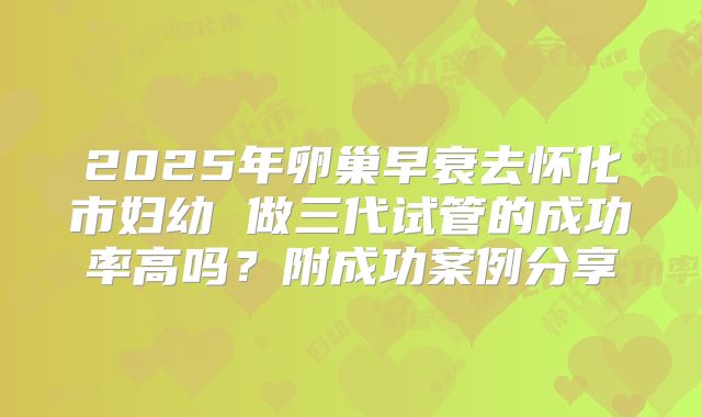 2025年卵巢早衰去怀化市妇幼 做三代试管的成功率高吗?附成功案例分享