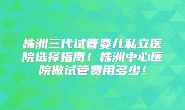 株洲三代试管婴儿私立医院选择指南！株洲中心医院做试管费用多少！