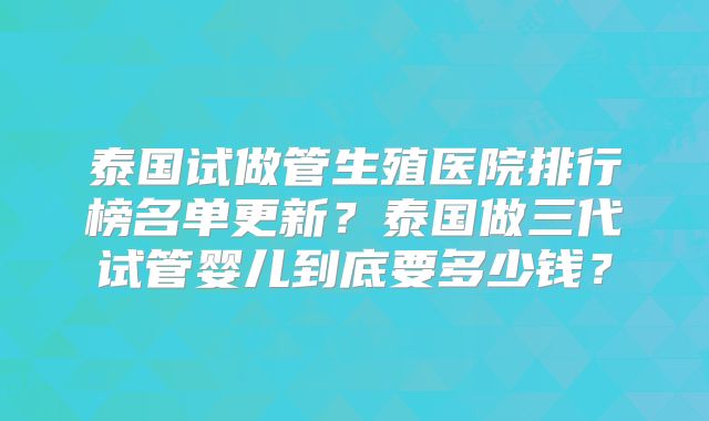 泰国试做管生殖医院排行榜名单更新?泰国做三代试管婴儿到底要多少钱?