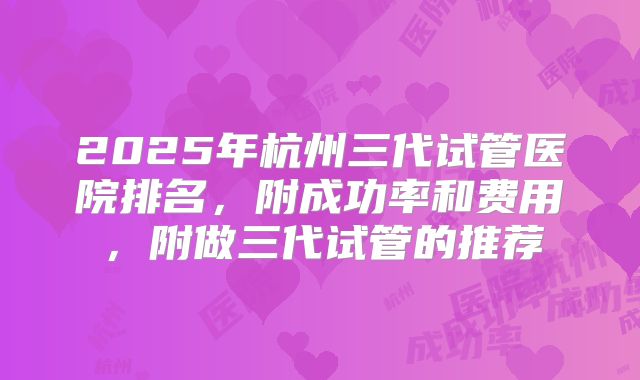 2025年杭州三代试管医院排名，附成功率和费用，附做三代试管的推荐