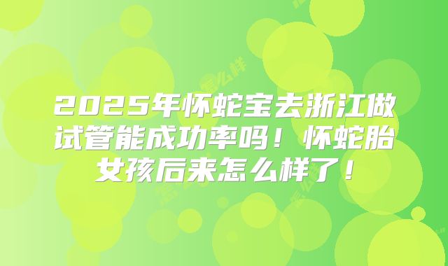 2025年怀蛇宝去浙江做试管能成功率吗！怀蛇胎女孩后来怎么样了！