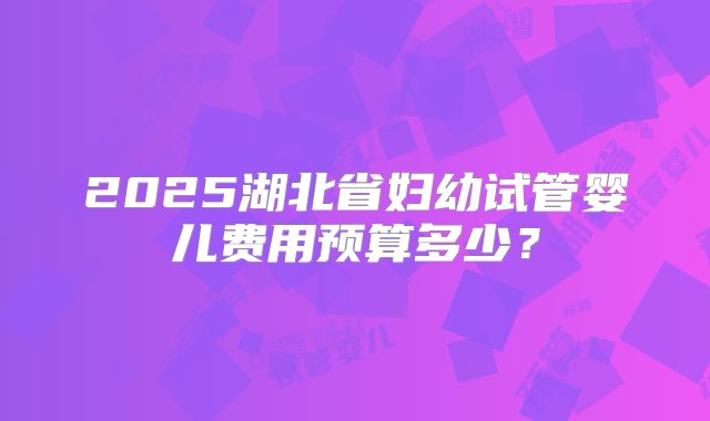 2025湖北省妇幼试管婴儿费用预算多少?