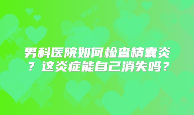 男科医院如何检查精囊炎?这炎症能自己消失吗?