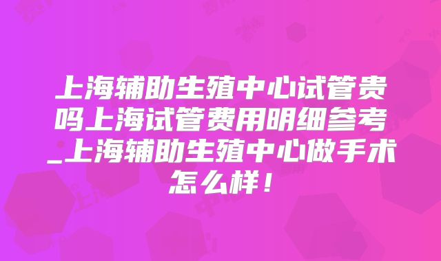 上海辅助生殖中心试管贵吗上海试管费用明细参考_上海辅助生殖中心做手术怎么样！