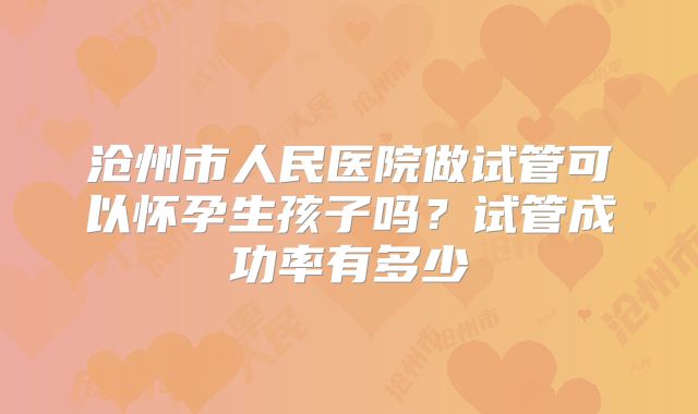 沧州市人民医院做试管可以怀孕生孩子吗？试管成功率有多少