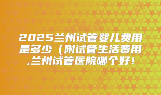 2025兰州试管婴儿费用是多少(附试管生活费用,兰州试管医院哪个好!
