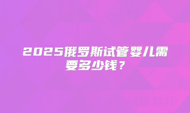 2025俄罗斯试管婴儿需要多少钱？