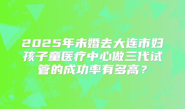 2025年未婚去大连市妇孩子童医疗中心做三代试管的成功率有多高？