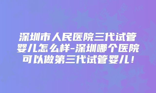 深圳市人民医院三代试管婴儿怎么样-深圳哪个医院可以做第三代试管婴儿！