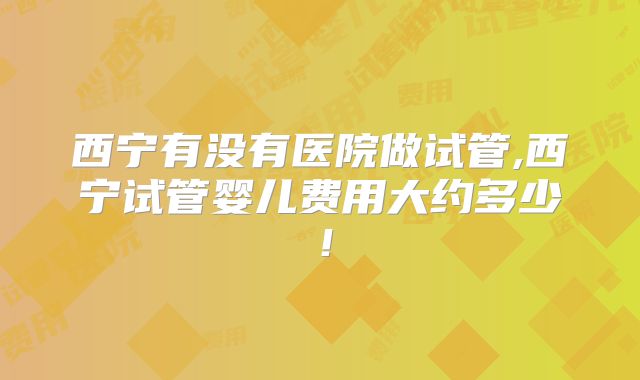 西宁有没有医院做试管,西宁试管婴儿费用大约多少！