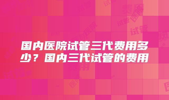 国内医院试管三代费用多少？国内三代试管的费用