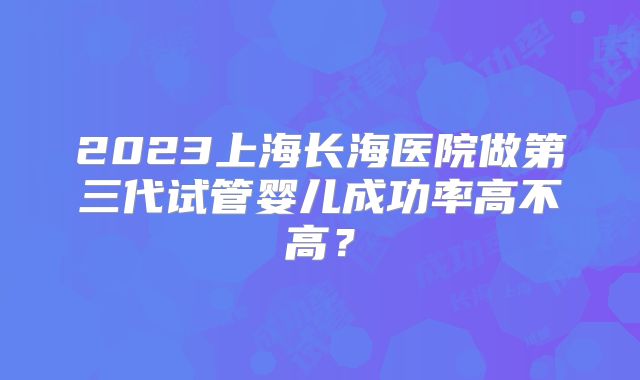 2023上海长海医院做第三代试管婴儿成功率高不高？