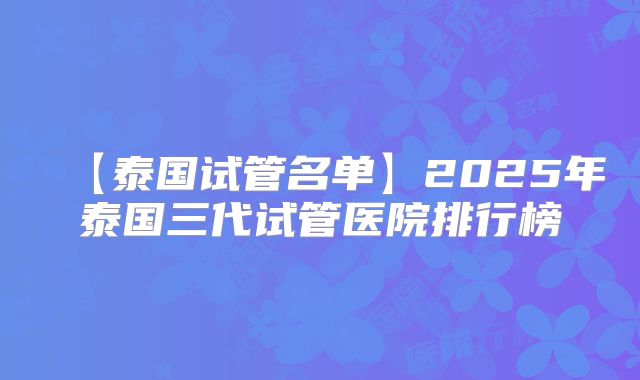 【泰国试管名单】2025年泰国三代试管医院排行榜