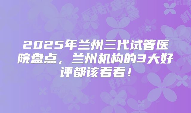 2025年兰州三代试管医院盘点，兰州机构的3大好评都该看看！