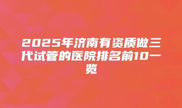 2025年济南有资质做三代试管的医院排名前10一览