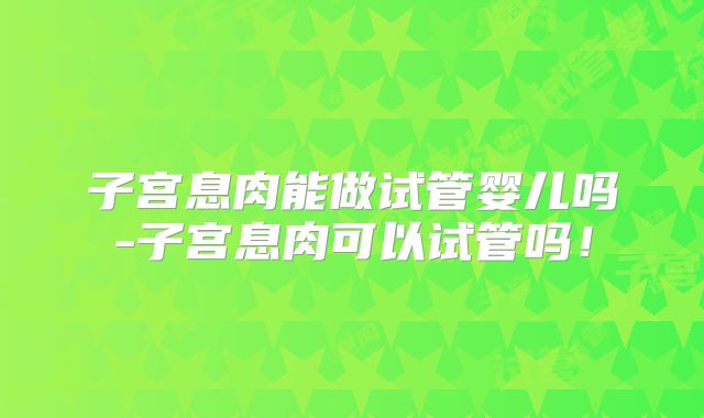 子宫息肉能做试管婴儿吗-子宫息肉可以试管吗！