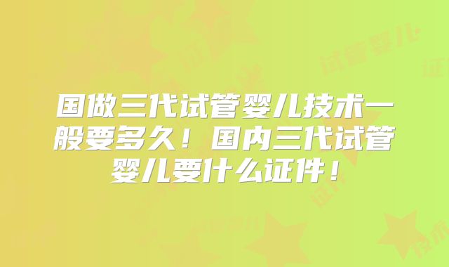 国做三代试管婴儿技术一般要多久！国内三代试管婴儿要什么证件！