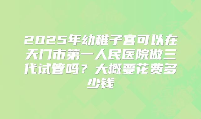 2025年幼稚子宫可以在天门市第一人民医院做三代试管吗？大概要花费多少钱