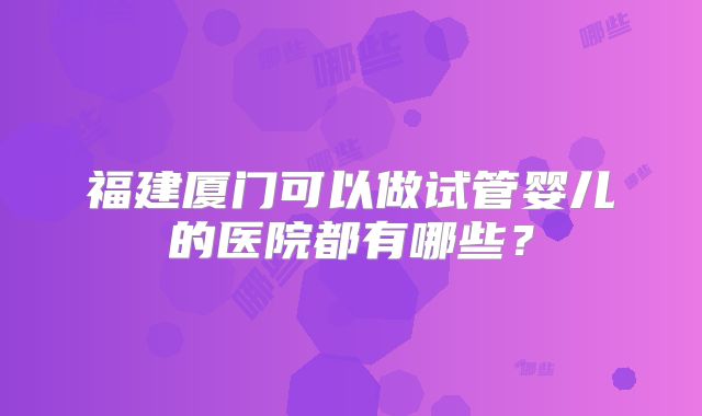 福建厦门可以做试管婴儿的医院都有哪些？