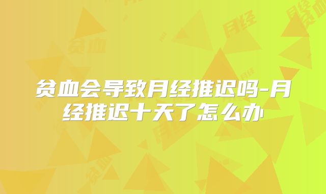 贫血会导致月经推迟吗-月经推迟十天了怎么办