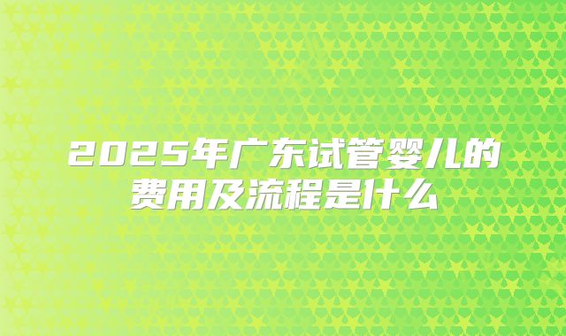 2025年广东试管婴儿的费用及流程是什么