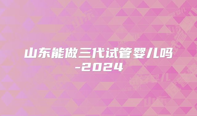 山东能做三代试管婴儿吗-2024