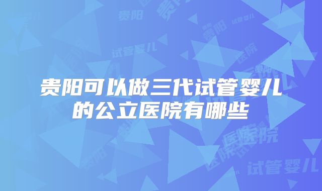 贵阳可以做三代试管婴儿的公立医院有哪些