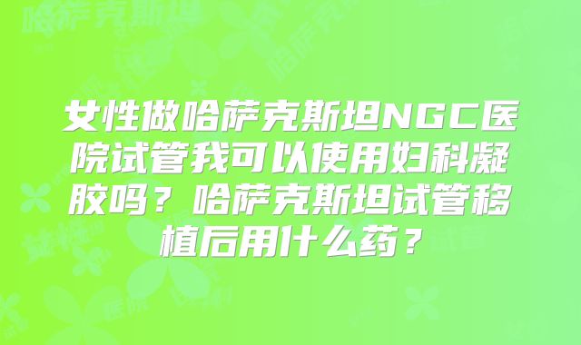 女性做哈萨克斯坦NGC医院试管我可以使用妇科凝胶吗？哈萨克斯坦试管移植后用什么药？