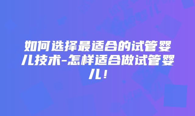 如何选择最适合的试管婴儿技术-怎样适合做试管婴儿!